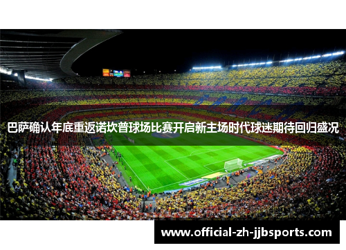 巴萨确认年底重返诺坎普球场比赛开启新主场时代球迷期待回归盛况