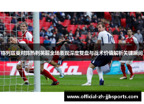 格列兹曼对阵热刺英超全场表现深度复盘与战术价值解析关键瞬间