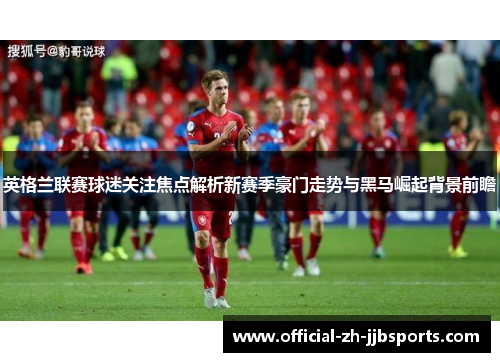 英格兰联赛球迷关注焦点解析新赛季豪门走势与黑马崛起背景前瞻 英格兰联赛球迷关注焦点解析新赛季豪门走势与黑马崛起背景前瞻