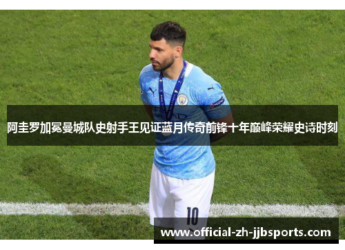 阿圭罗加冕曼城队史射手王见证蓝月传奇前锋十年巅峰荣耀史诗时刻