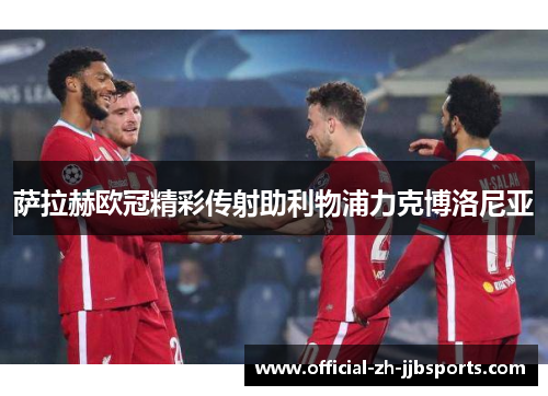 萨拉赫欧冠精彩传射助利物浦力克博洛尼亚 萨拉赫欧冠精彩传射助利物浦力克博洛尼亚